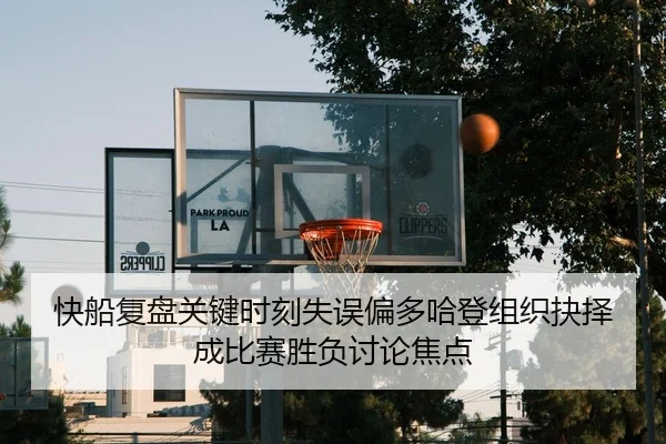 快船复盘关键时刻失误偏多哈登组织抉择成比赛胜负讨论焦点